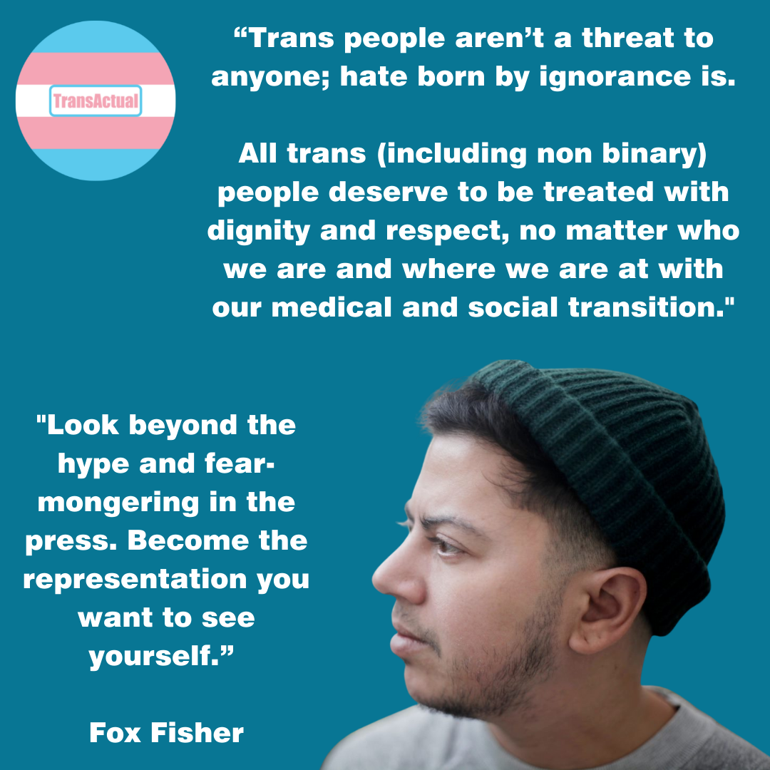 Picture of Fox wearing a grey shirt and a dark greenie beanie hat. “Trans people aren’t a threat to anyone; hate born by ignorance is. All trans (including non binary) people deserve to be treated with dignity and respect, no matter who we are and where we are at with our medical and social transition. Look beyond the hype and fear-mongering in the press. Become the representation you want to see yourself.” Fox Fisher