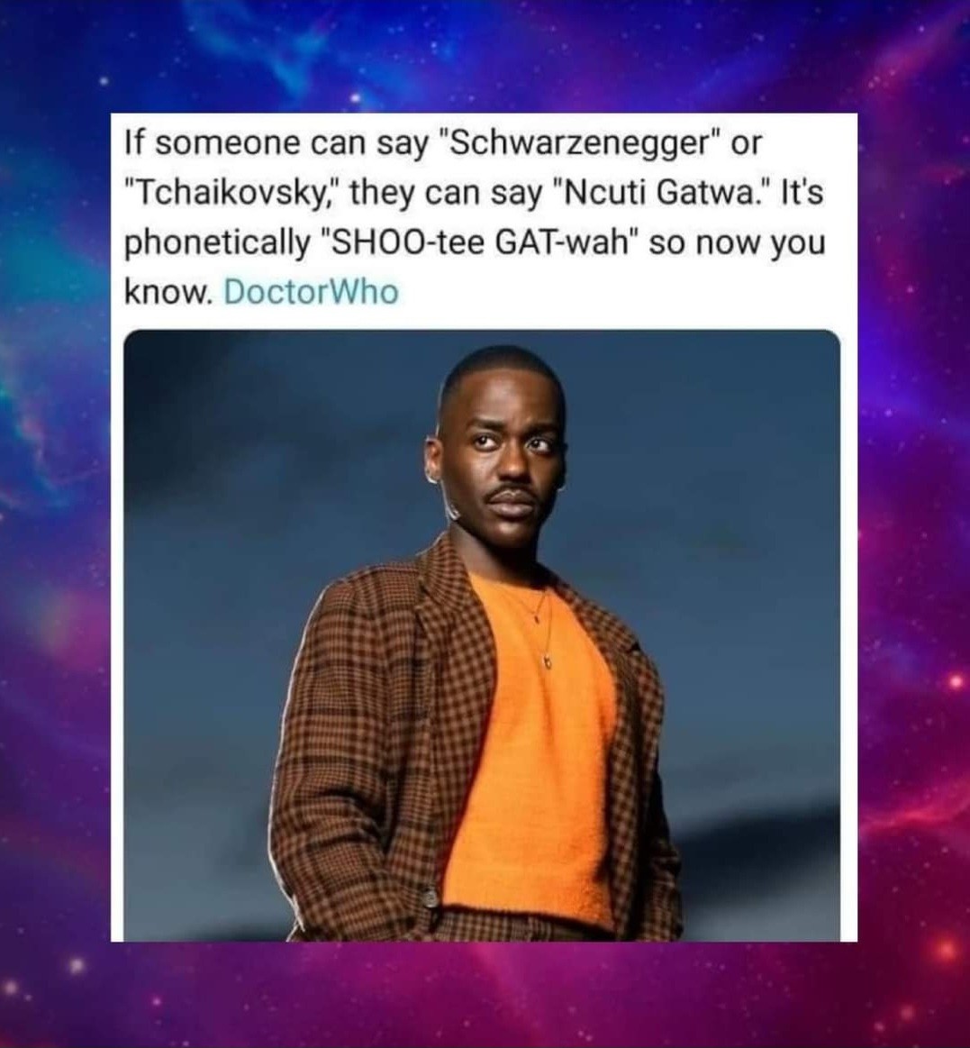Image is of Ncuti Gatwa, the 15th Doctor Who Doctor. Text says:

If someone can say "Schwarnegger" or "Tchaikovsky", they can say "Ncuti Gatwa". It's phonetically " Shoo-tee Gat-wah" so now you know #DoctorWho
