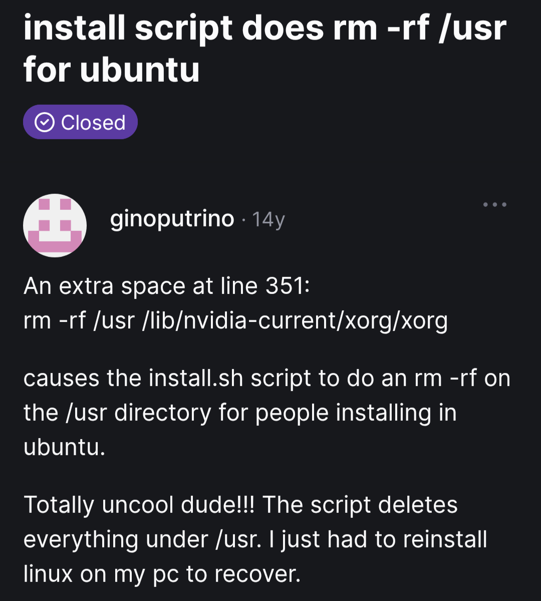 GitHub issue from 14 years ago titled "install script does rm -rf /use for Ubuntu". The description says: "An extra space at line 351: `rm -rf /usr /lib/nvidia-current/xorg/xorg` causes the install.sh script to do an rm -rf on the /usr directory for people installing in ubuntu. Totally uncool dude!!! The script deletes everything under /usr. I just had to reinstall linux on my pc to recover."