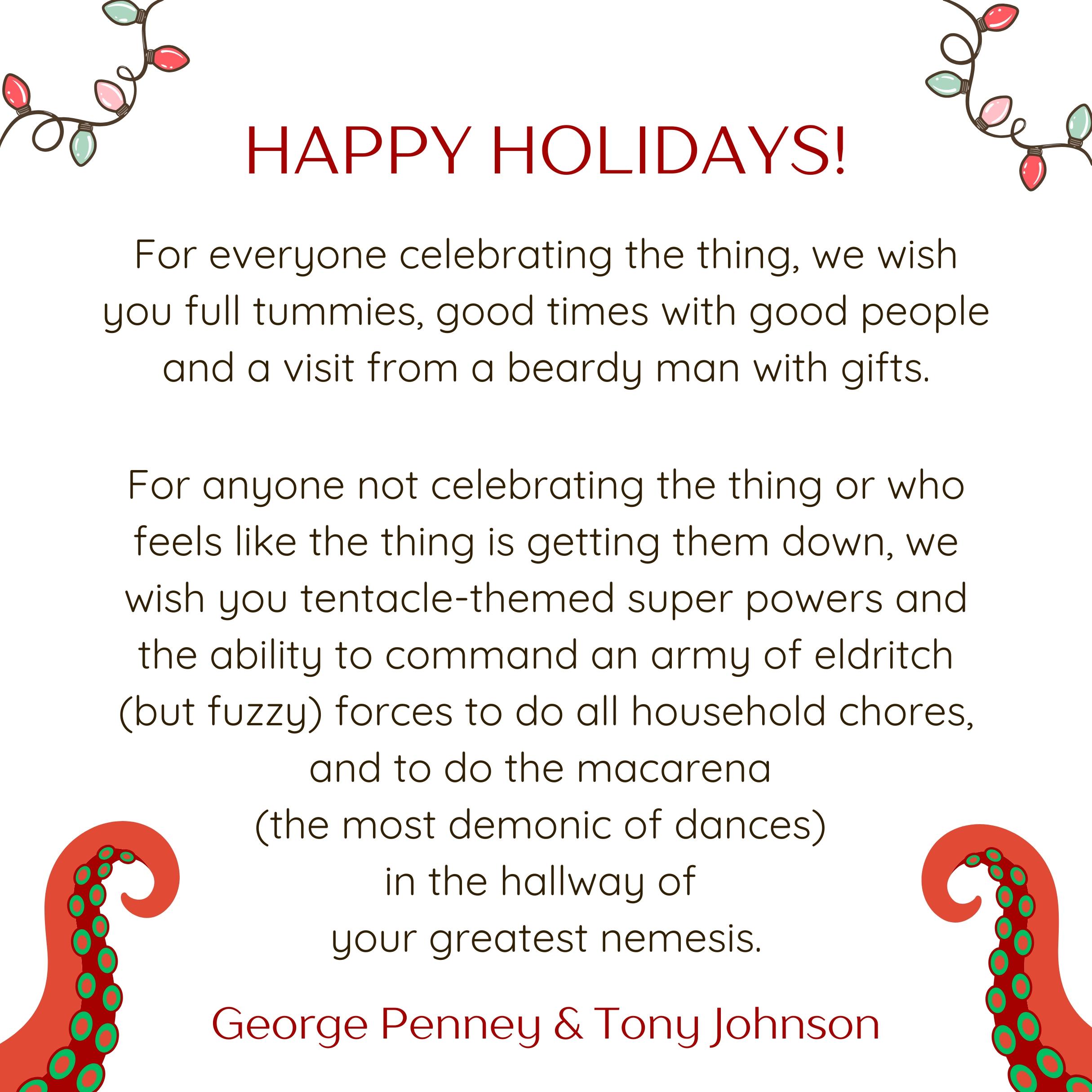 You're looking at a largely white square graphic with two intriguing red and green tentacles in each of the bottom corners and some party lights in the top corners. The text reads as follows: Happy Holidays! For everyone celebrating the thing, we wish you full tummies, good times with good people and a visit from a beardy man with gifts.
For anyone not celebrating the thing or who feels like the thing is getting them down, we wish you tentacle-themed super powers and the ability to command an army of eldritch (but fuzzy) forces to do all household chores, and to do the macarena (the most demonic of dances) in the hallway of your greatest nemesis. George Penney & Tony Johnson. The whole vibe of this graphic is someone who does not necessarily do much Christmas, but does love an eldritch tentacle, wishing other people happy tentacles too.