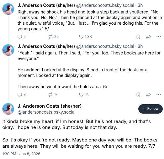 2 of 2 Bluesky thread by J. Anderson Coats:
Right away he shook his head and took a step back and sputtered, "No. Thank you. No. No." Then he glanced at the display again and went on in this quiet, wistful voice, "But. I just ... I'm glad you're doing this. For the young ones."
"Yeah," I said again. Then I said, "For you, too. These books are here for everyone."
He nodded. Looked at the display. Stood in front of the desk for a moment. Looked at the display again.
Then away he went toward the holds area.
It kinda broke my heart, if I'm honest. But he's not ready, and that's okay. I hope he is one day. But today is not that day. 
So it's okay if you're not ready. Maybe one day you will be. The books are always here. They will be waiting for you when you are ready."
Timestamp 1:30 PM June 8, 2026